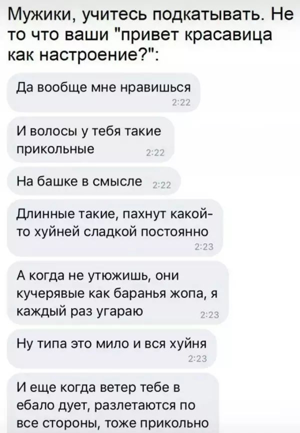 Мужики учитесь подкатывать Не то что ваши привет красавица как настроение Да вообще мне нравишься И волосы у тебя такие прикольные На башке В смысле Длинные такие пахнут какой то хуйней спадкой постоянно А когда не утюжишь они кучерявые как баранья жопа я каждый раз угараю Ну ТИПЭ ЭТО МИПО И ВСЯ ХУЙНЯ И еще когда ветер тебе в ебало дует разлетаются по все стороны тоже прикольно