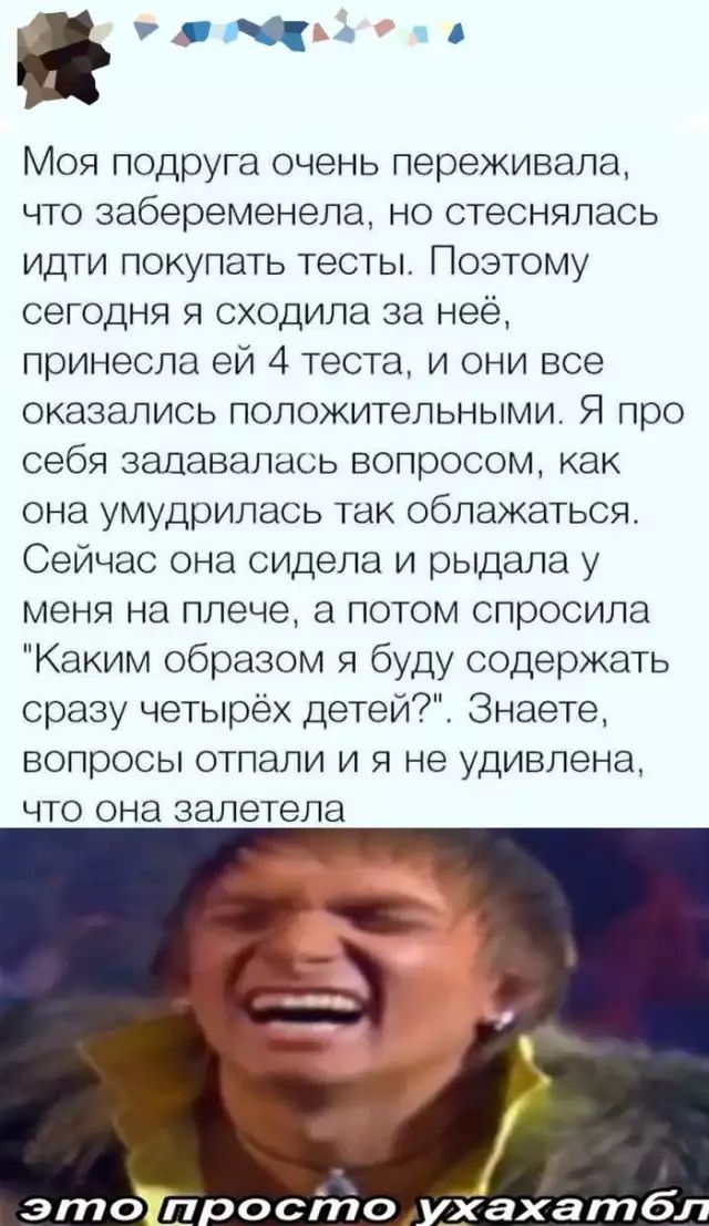 гэта Моя подруга очень переживала что забеременела но стеснялась идти покупать тесты Поэтому сегодня я сходила за неё принесла ей 4 теста и они все оказались положительными Я про себя задавалась вопросом как она умудрилась так облажаться Сейчас она сидела и рыдала у меня на плече а потом спросила Каким образом я буду содержать сразу четырёх детей Знаете вопросы отпали и я не удивлена что она залет