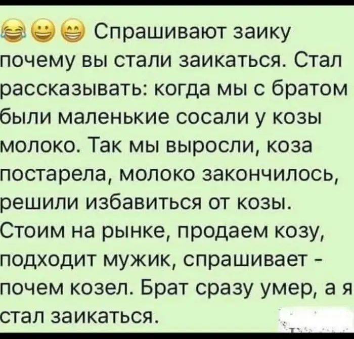 в Спрашивают заику почему вы стали заикаться Стал рассказывать когда мы с братом были маленькие сосали у козы молоко Так мы выросли коза постарела молоко закончилось решили избавиться от козы Стоим на рынке продаем козу подходит мужик спрашивает почем козел Брат сразу умер а я стал заикаться _