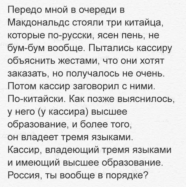 Передо мной в очереди в Макдональдс стояли три китайца которые по русски ясен пень не бум бум вообще Пытались кассиру объяснить жестами что они хотят заказать но получалось не очень Потом кассир заговорил ними По китайски Как позже выяснилось у него у кассира высшее образование и более того ОН владеет тремя ЯЗЫКЕМИ Кассир владеющий тремя языками и имеющий высшее образование Россия ты вообще в поря