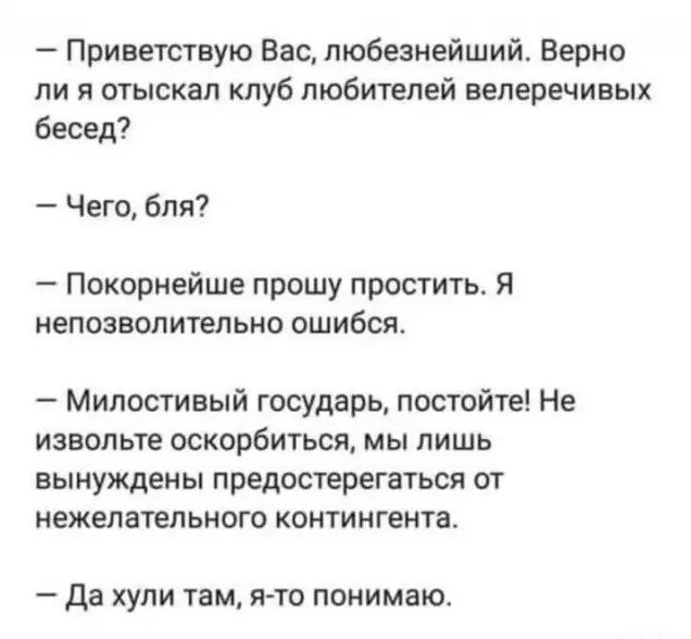 Приветствую Вас любезнейший Верно ли я отыскал клуб любителей велеречивых бесед Чего бля Покориейше прошу простить Я непозволительно ошибся Милостивый государь постойте Не извольте оскорбиться мы лишь вынуждены предостерегаться от нежелательного контингента да хули там я то понимаю