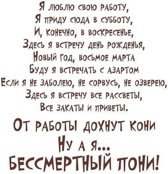 Я ЛЮБЛЮ свою РАБОТУ Я ПРИДУ сюдА в суввоту И КОНЕЧНО в ВОСКРЕСЕНЬЕ Здесь я трачу дань рожденья Новый год 3061405 МАРТА Буду я ВСТРЕЧАТЪ АЗАРТОМ Если я НЕ змзолвю НЕ соРвусь не озвеРЕЮ Здесь я всгречу ВсЕ РАссввТЫ Все ЗАКАТЫ и приветы ОТ РАБОТЫ дохнут Кони Ну А я БессМЕРТНЫИ тгоНИ
