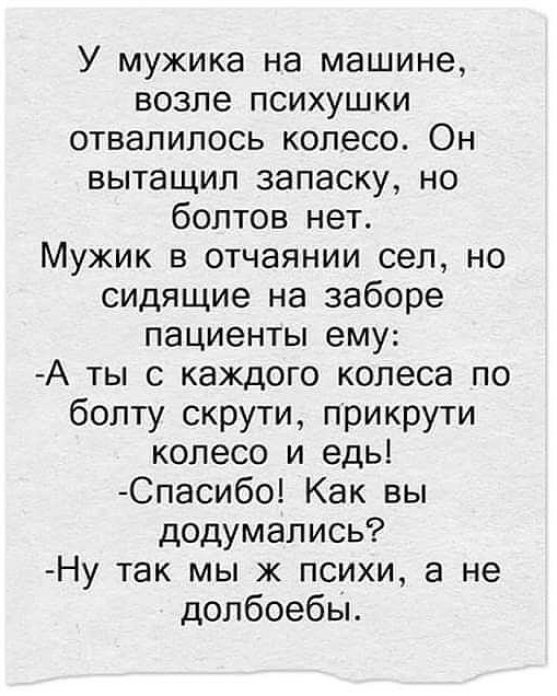 У мужика на машине возле психушки отвалилось колесо Он вытащил запаску но болтов нет Мужик в отчаянии сел но сидящие на заборе пациенты ему А ты с каждого колеса по бопту скрути прикрути колесо и едь Спасибо Как вы додумались Ну так мы ж психи а не допбоебы