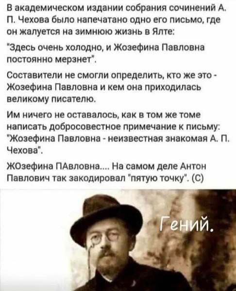 В академическом издании собрания сочинени А П ЧЕХОВЗ было напечатано одна ЕГО ПИСЬМО ГДЕ ОН жалуется на ЗИМИЮЮ ЖИЗНЬ В Ялте Здесь очень холодно и Жозефина Павловна постоянно мерзнет Составители не смогли определить кто же это Жозефина Павловна и кем она приходилась великому писателю Им ничего не оставалось как в том же томе написать добросовестное примечание к письму Жозефина Павловна _ неизвестна