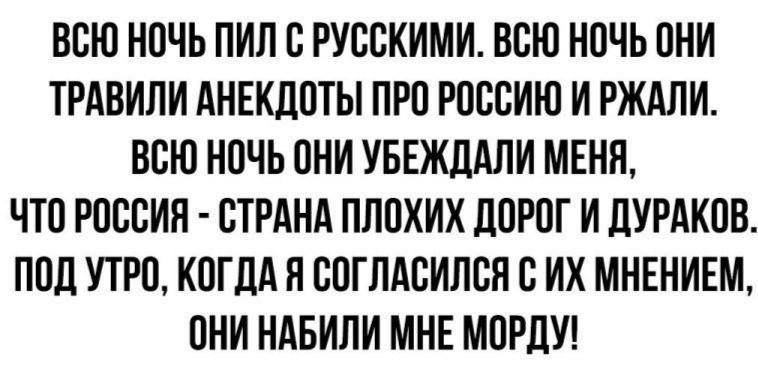 ВСЮ НОЧЬ ПИЛ С РУССКИМИ ВСЮ НОЧЬ ОНИ ТРАВИЛИ АНЕКДОТЫ ПРО РОССИЮ И РЖАЛИ ВСЮ НОЧЬ ОНИ УБЕЖДАЛИ МЕНЯ ЧТО РОССИЯ СТРАНА ПЛОХИХ ДОРОГ И ДУРАКОВ ПОД УТРО КОГДА Я СОГЛАСИЛСЯ С ИХ МНЕНИЕМ ОНИ НАБИЛИ МНЕ МОРДУ