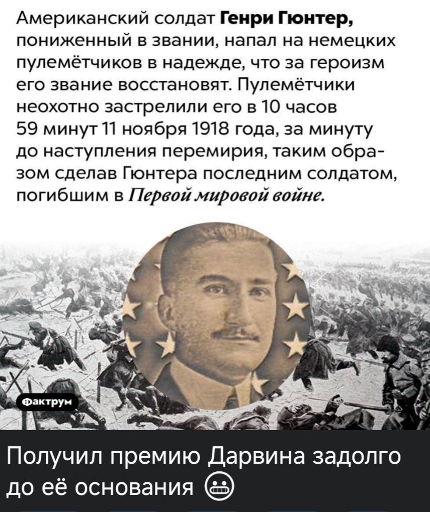 Американский солдат Генри Гюнтер пониженный в звании напал на немецких пулемётчиков в надежде что за героизм его звание восстановят Пулемётчики неохотно застрелили его в 10 часов 59 минут 11 ноября 1918 года за минуту до наступления перемирия таким обра зом сделав Гюнтера последним солдатом погибшим в Первой мировой войне Получил премию Дарвина зад