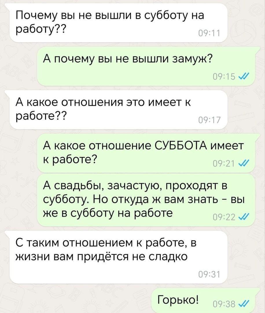 Почему вы не вышли в субботу на работу А почему вы не вышли замуж А какое отношения это имеет к работе А какое отношение СУББОТА имеет к работе м А свадьбы зачастую проходят в субботу Но откуда ж вам знать вы же в субботу на работе м С таким отношением к работе в жизни вам придётся не сладко Горько М