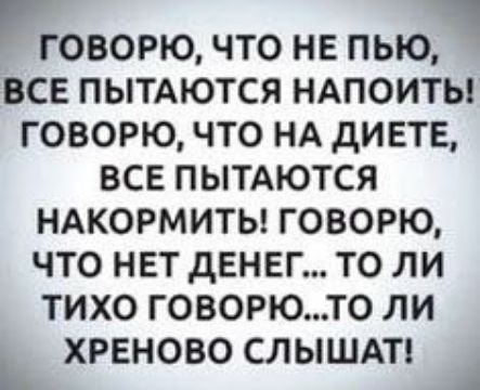 гОВОРЮ ЧТО НЕ ПЬЮЧ ВСЕ ПЫТАЮТСЯ НАПОИТЬ ГОВОРЮ ЧТО НА ДИЕТЕ ВСЕ ПЫТАЮТСЯ НАКОРМИТЬ ГОВОРЮ ЧТО НЕТ ДЕНЕГ ТО ЛИ ТИХО ГОВОРЮТО ЛИ ь ХРЕНОВО СЛЫШАТ