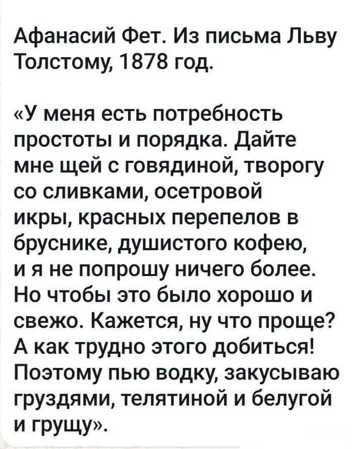 Афанасий Фет. Из письма Львую Толстому, 1878 год.
«У меня есть потребность простоты и порядка. Дайте мне щей с говядиной, творог со сливками, осетровой икры, красных перепелов в бруснике, душистого кофею, и я не попрошу ничего более. Но чтобы это было хорошо и свежо. Кажется, ну что проще? А как трудно этого добиться! Поэтому пью водку, закусываю груздями, телятиной и белой грушей.»