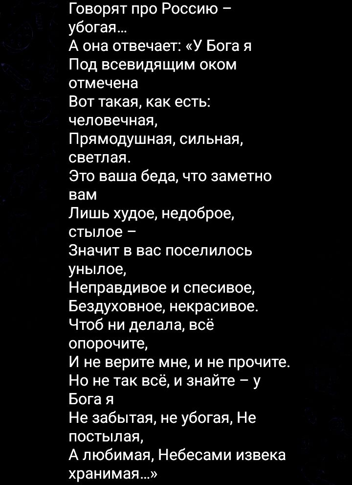 Говорят про Россию – убога… А она отвечает: 'У Бога я Под всевидящим оком отмечена Вот такая, как есть: человеческая, Прямодушная, сильная, светлая. Это ваша беда, что заметно вам Лишь худое, недоброе, стыдное – Значит в вас поселилось унылое, Неправдивое и спесивое, Бездуховное, некрасивое. Чтоб ни делала, всё опорочите, И не верите мне, и не прочите. Но не так всё, и знайте – у Бога я Не забытая, не убога, Не постыдная, А любимая, Небесами извека хранимая…