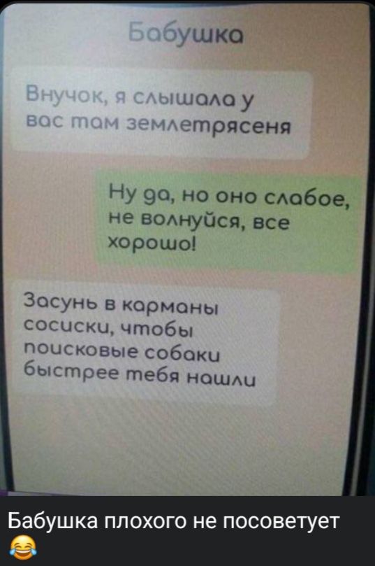 Бабушка
Внучок, я слышала у вас там землятресения
Ну да, но оно слабое, не волнуйся, все хорошо!
Засунь в карманы сосиски, чтобы поисковые собаки быстрее тебя нашли
Бабушка плохого не посоветует