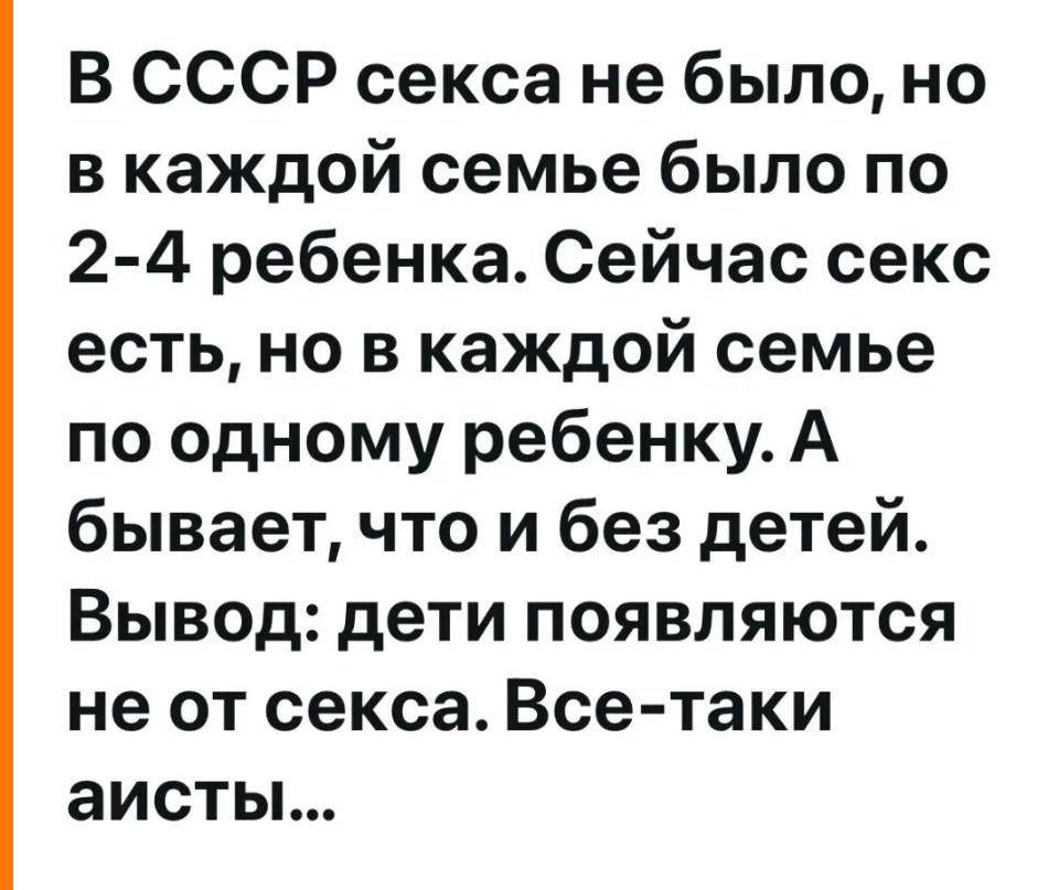 В СССР секса не было, но в каждой семье было по 2-4 ребенка. Сейчас секс есть, но в каждой семье по одному ребенку. А бывает, что и без детей. Вывод: дети появляются не от секса. Все-таки аисты...