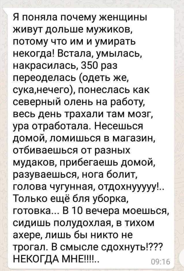 Я поняла почему женщины живут дольше мужиков, потому что им и умирать некогда! Встала, умылась, накрасилась, 350 раз переоделась (одеть же, сука, нечего), понеслась как северный олень на работу, весь день трахали там мозг, ура отработала. Несёшься домой, ломишься в магазин, отбиваешься от разных мудаков, прибегаешь домой, разуваешься, нога болит, голова чугунная, отдыхаю!!.. Только ещё для уборка, готовка... В 10 вечера моешься, сидишь полудахлый, в тихом ахере, лишь бы никто не трогал. В смысле сдохнуть!? НЕКОГДА МНЕ!!!!!