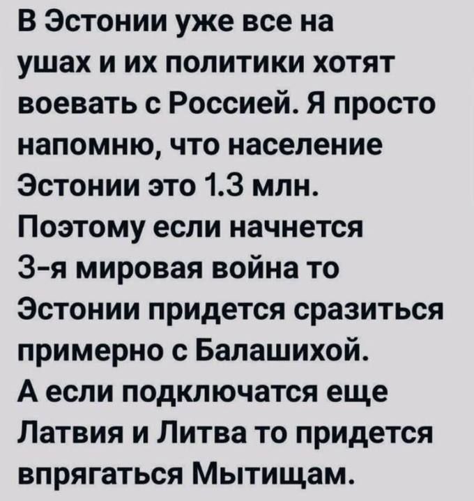 В Эстонии уже все на ушах и их политики хотят воевать с Россией. Я просто напомню, что население Эстонии это 1.3 млн. Поэтому если начнется 3-я мировая война то Эстонии придется сразиться примерно с Балашихой. А если подключаются еще Латвия и Литва то придется впрыгаться Мытщицам.
