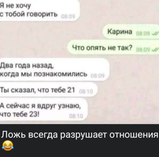 Я не хочу с тобой говорить
Карина
Что опять не так?
Два года назад, когда мы познакомились
Ты сказал, что тебе 21
А сейчас я вдруг узнаю, что тебе 23!
Ложь всегда разрушает отношения
😂