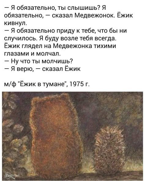 — Я обязательно, ты слышишь? Я обязательно, — сказал Медвежонок. Ёжик кивнул.
— Я обязательно приду к тебе, что бы ни случилось. Я буду возле тебя всегда. Ёжик смотрел на Медвежонка тихими глазами и молчал.
— Ну что ты молчишь?
— Я верю, — сказал Ёжик

м/ф Ёжик в тумане, 1975 г.