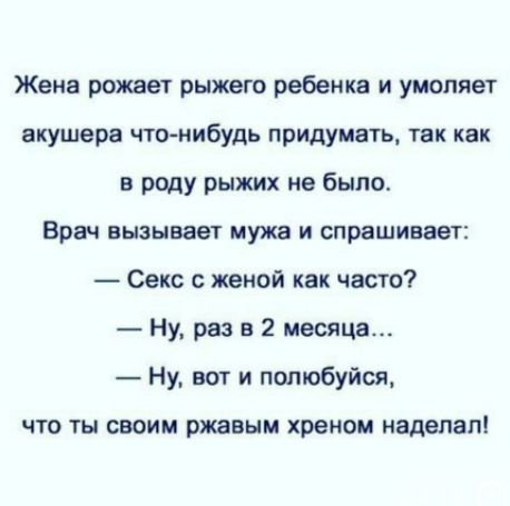 Жена рожает рыжего ребенка и умоляет акушера что-нибудь придумать, так как в роду рыжих не было.
Врач вызывает мужа и спрашивает:
— Секс с женой как часто?
— Ну, раз в 2 месяца…
— Ну, вот и полюбуйся, что ты своим рыжим хреном наделал!