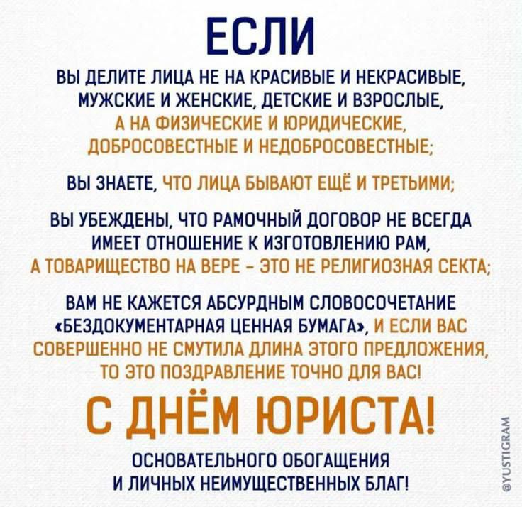 ЕСЛИ ВЫ ДЕЛИТЕ ЛИЦА НЕ НА КРАСИВЫЕ И НЕКРАСИВЫЕ, МУЖСКИЕ И ЖЕНСКИЕ, ДЕТСКИЕ И ВЗРОСЛЫЕ, А НА ФИЗИЧЕСКИЕ И ЮРИДИЧЕСКИЕ, ДОБРОСОВЕСТНЫЕ И НЕДОБРОСОВЕСТНЫЕ; ВЫ ЗНАЕТЕ, ЧТО ЛИЦА БЫВАЮТ ЕЩЕ И ТРЕТЬИМИ; ВЫ УВЕРЖДЕНЫ, ЧТО РАМОННЫЙ ДОГОВОР НЕ ВСЕГДА ИМЕЕТ ОТНОШЕНИЕ К ИЗГОТОВЛЕНИЮ РАМ, А ТОВАРИЩЕСТВО НА ВЕРЕ — ЭТО НЕ РЕЛИГИОЗНАЯ СЕКТА; ВАМ НЕ КАЖЕТСЯ БЕЗДОКУМЕНТАРНАЯ ЦЕННАЯ БУМАГА, И, ЕСЛИ ВАС СОВЕРШЕННО НЕ СМУТИЛА ДЛИНА ЭТОГО ПРЕДЛОЖЕНИЯ, ТО ЭТО ПОЗДРАВЛЕНИЕ ТОЧНО ДЛЯ ВАС! С ДНЁМ ЮРИСТА! ОСНОВАТЕЛЬНОГО ОБОГАЩЕНИЯ И ЛИЧНЫХ НЕИМУЩЕСТВЕННЫХ БЛАГ!