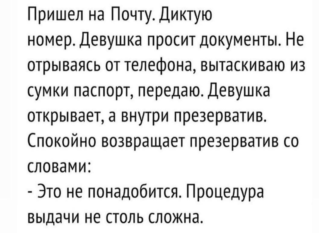 Пришел на Почту. Диктую номер. Девушка просит документы. Не отрываясь от телефона, вытащиваю из сумки паспорт, передаю. Девушка открывает, а внутри презерватив. Спокойно возвращает презерватив со словами: - Это не понадобится. Процедура выдачи не столь сложна.