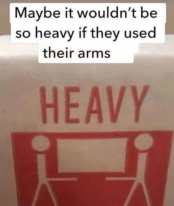 Maybe it wouldn't be so heavy if they used their arms
HEAVY