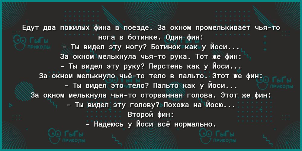 Едут два пожилых фина в поезде За окном промелькивает чья то нога в ботинке Один фин Ты видел эту ногу Ботинок как у Йоси За окном мелькнула чьято рука Тот же фин Ты видел эту руку Перстень как у Йоси За окном мелькнуло чьёто тело в пальто Этот же фин Ты видел это тело Пальто как у Йоси За окном мелькнула чьято оторванная голова Этот же фин Ты видел эту голову Похожа на Йосю Второй фин Надеюсь у Й