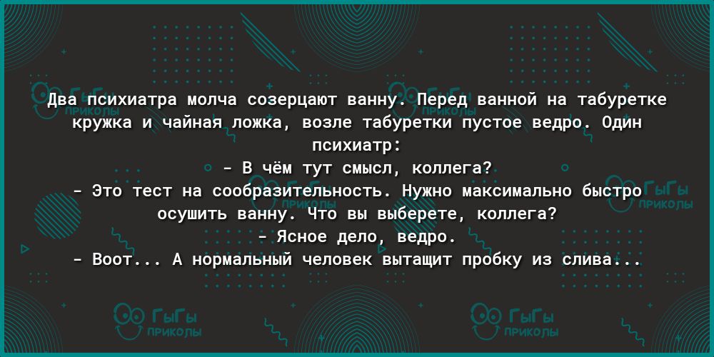 два психиатра молча созерцают ванну Перед ванной на табуретке кружка и чайная ложка возле табуретки пустое ведро Один психиатр В чём тут смысл коллега Это тест на сообразительность Нужно максимально быстро осушить ванну Что вы выберете коллега Ясное дело ведро Воот А нормальный человек вытащит пробку из слива
