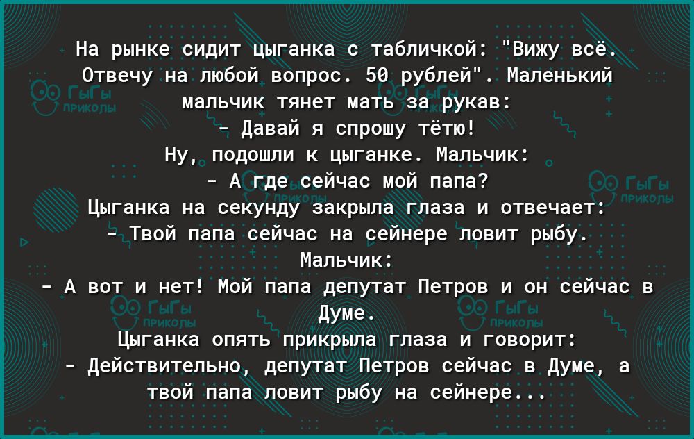 На рынке сидит цыганка с табличкой Вижу всё Отвечу на любой вопрос 50 рублей Маленький мальчик тянет мать за рукав Давай я спрошу тётю Ну подошли к цыганке Мальчик А где сейчас мой папа Цыганка на секунду закрыла глаза и отвечает Твой папа сейчас на сейнере ловит рыбу Мальчик А вот и нет Мой папа депутат Петров и он сейчас в Думе Цыганка опять прикрыла глаза и говорит действительно депутат Петров 