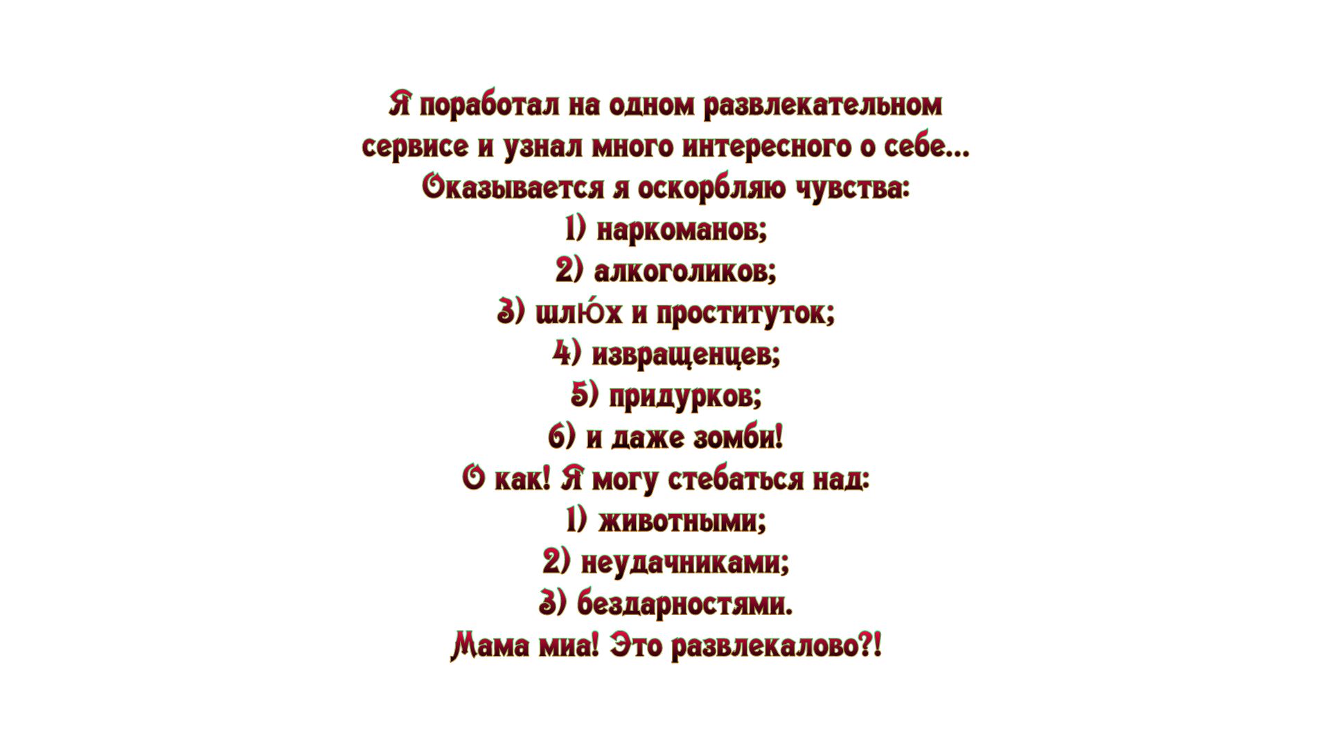 Я поработал на одном развлекательном сервисе и узнал много интересного о себе Фказывается я оскорбляпо чувства 1 наркоманов 2 алкоголиков 3 шлкэх и проституток 4 извращенцев 5 придурков 6 и даже зомби Ф как Я могу стебаться над 1 животными 2 неудачннками 3 бешрностями Мама миа Это раввлекалово