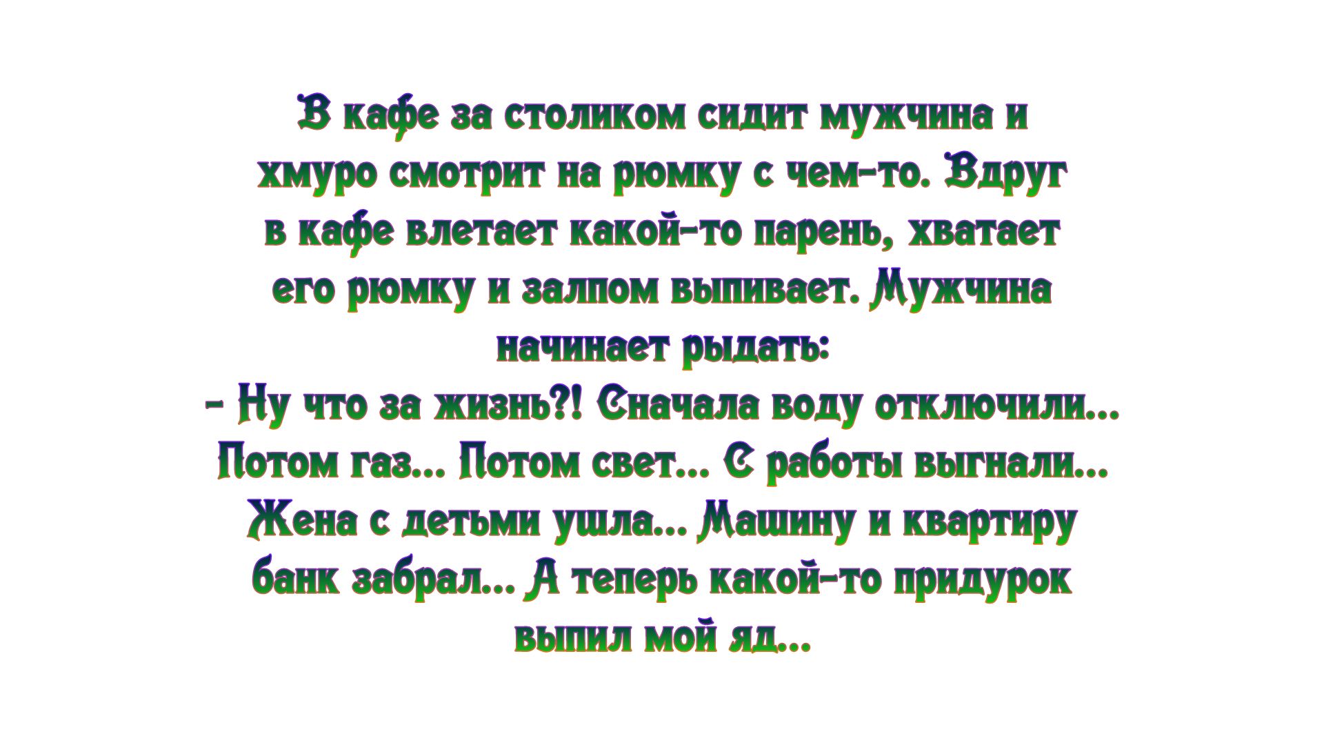 В кафе за столиком сидит мужчина и хмуро смотрит на рюмку чем то Вдруг в кафе влетает какой то парень хватает его рюмку и залпом вьшивает Мужчина начинает рыдать Ну что за жизнь вначала воду отклонили Потом газ Потом свет с работы вьпнали Жена с детьми ушла Машину и квартиру банк забрал теперь какой то придурок выпил мой яд
