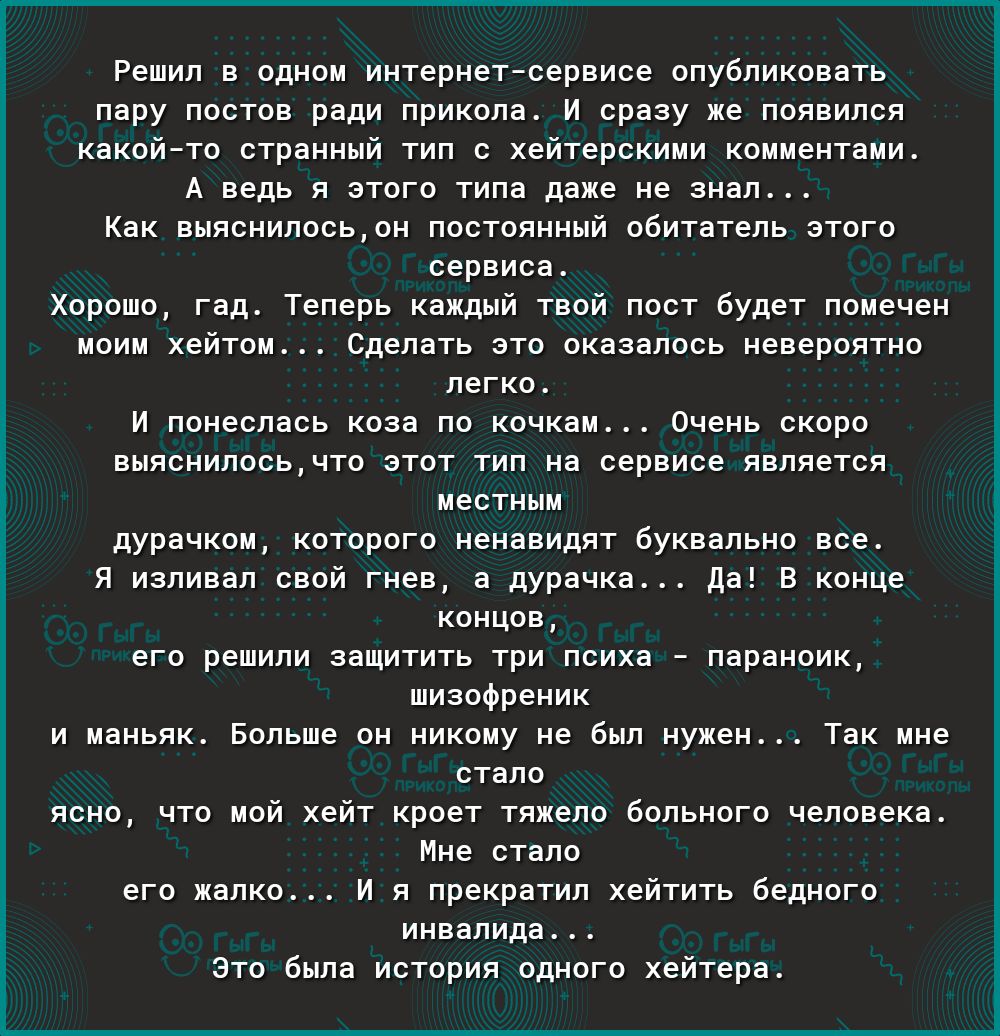 Решил в одном интернетсервисе опубликовать пару постов ради прикола И сразу же появился какойто странный тип с хейтерскими комментами А ведь я этого типа даже не знал Как выяснилосьон постоянный обитатель этого сервиса Хорошо гад Теперь каждый твой пост будет помечен моим хейтом Сделать это оказалось невероятно легко И понеслась коза по кочкам Очень скоро выяснилосьчто этот тип на сервисе является