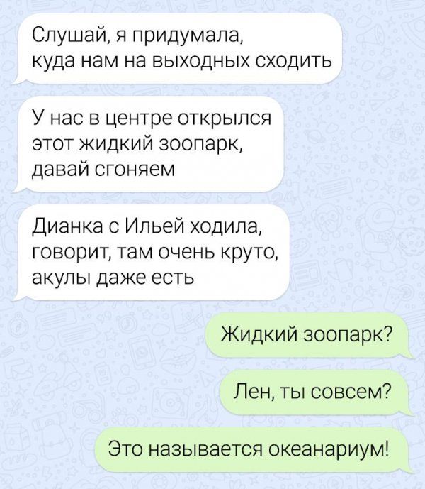 Слушай, я придумала, куда нам на выходных сходить у нас в центре открылся этот жидкий зоопарк, давай сгоняем дианка с ильей ходила, говорит, там очень круто, акулы даже есть жидкий зоопарк? Лен, ты совсем? Это называется океанариум!
