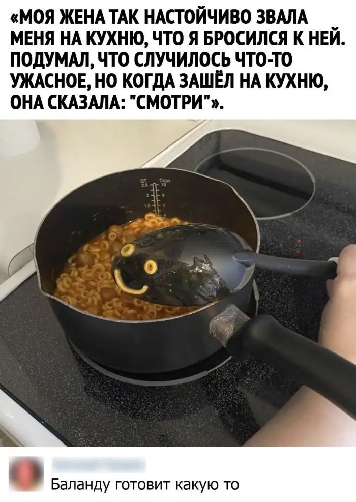 МОЯ ЖЕНА ТАК НАСТОЙЧИВО ЗВАЛА _ МЕНЯ НА КУХНЮ ЧТО Я БРОСИЛСЯ К НЕИ ПОДУМАЛ ЧТО СЛУЧИЛОСЬ ЧТО ТО УЖАСНОЕ НО КОГДА ЗАШЁЛ НА КУХНЮ ОНА СКАЗАЛА СМОТРИ Бапанду готовит какую то