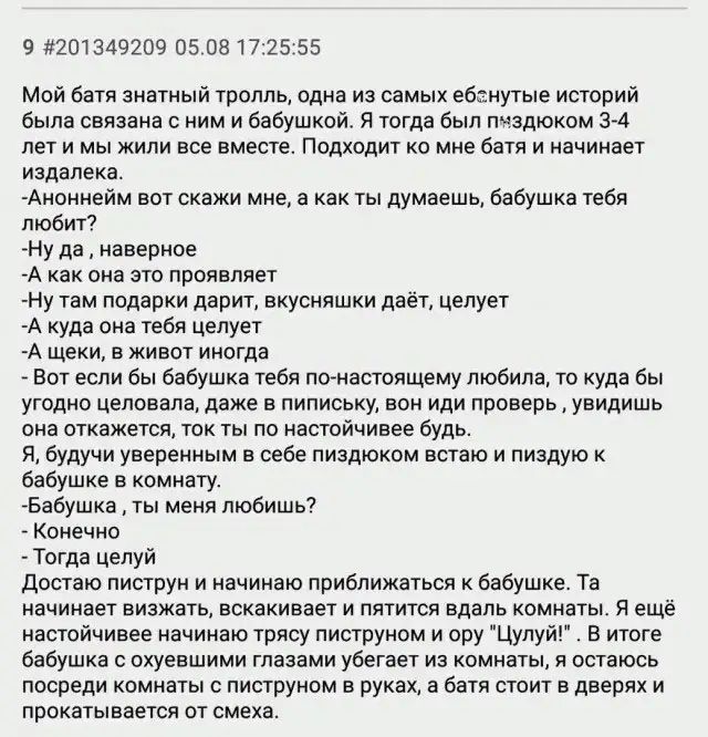 9 3201349209 05 081722555 Мой батя знатный тролль одна из самых ебанутые историй была связана с ним и бабушкой Я тогда был пиздюком ЭМ лет и мы жили все вместе Подходит ко мне батя и начинает издалека Аноннейм вот скажи мне а как ты думаешь бабушка тебя любит Ну да наверное А как она это проявляет Ну там подарки дарит вкусняшки даёт целует А куда она тебя целует А щеки в живот иногда Вот если бы б