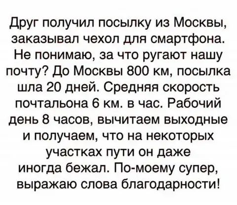 друг получил посыпку из Москвы заказывал чехол для смартфона Не понимаю за что ругают нашу почту До Москвы 800 км посылка шла 20 дней Средняя скорость почтальона 6 км в час Рабочий день 8 часов вычитаем выходные и получаем что на некоторых участках пути он даже иногда бежал По моему супер выражаю слова благодарности