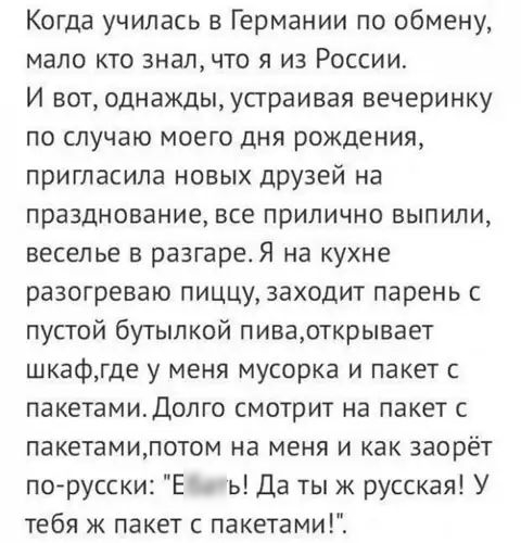 Когда училась в Германии по обмену мало кто знал что я из России И вот однаждыусграивая вечеринку по случаю моего дня рождения пригласила новых друзей на празднование все прилично выпили веселье в разгаре Я на кухне разогреваю пиццу заходит парень с пустой бутылкой пиварткрывает шкафгде у меня мусорка и пакет с пакетамидолго смотрит на пакет с пакетамилотом на меня и как заорёт по русски Е ь Да ты