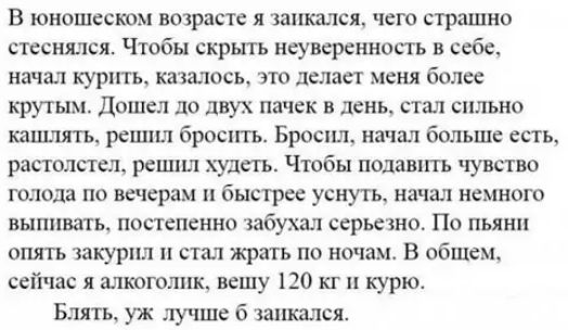 В юношескем возрасте я запкшся чего страшно стеснэшся Чтобы скрьпь неуверенность в себе начал курить качалось это делает меня более ьтутым Дошел до двух пачек в день стал сильно кашлять реш1ш бросить Бросил начал больше есть растолстсщ решил худгггь Чтобы подавить чувство голода ПО ВСЧЁрдМ быстрее УЕНУТЬ начал НЕМНОГО ВЫППВЗТЬ постепенно бухал серьезно по пьяни ОПЯТЬ ЗЗКУРПЛ стал ЖРВТЬ По ночам В 