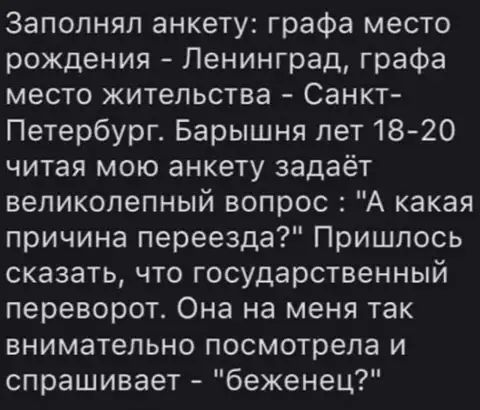 Заполнял анкету графа место рождения Ленинград графа место жительства Санкт Петербург Барышня лет1820 читая мою анкету задаёт великолепный вопрос А какая причина переезда Пришлось сказать что государственный переворот Она на меня так внимательно посмотрела и спрашивает беженец