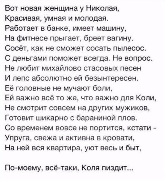 Вот новая женщина у Николая Красивая умная и молодая Работает в банке имеет машину На фитнесе прыгает бреет вагинут Сосёт как не сможет сосать пылесос С деньгами поможет всегда Не вопрос Не любит михайпоео стасовых песен И лепс абсолютно ей безынтересен Её головные не мучают бопи Ей важно все то же что важно для Копи Не смотрит совсем на других мужиков Готовит шикарно бараниной плов Со временем во