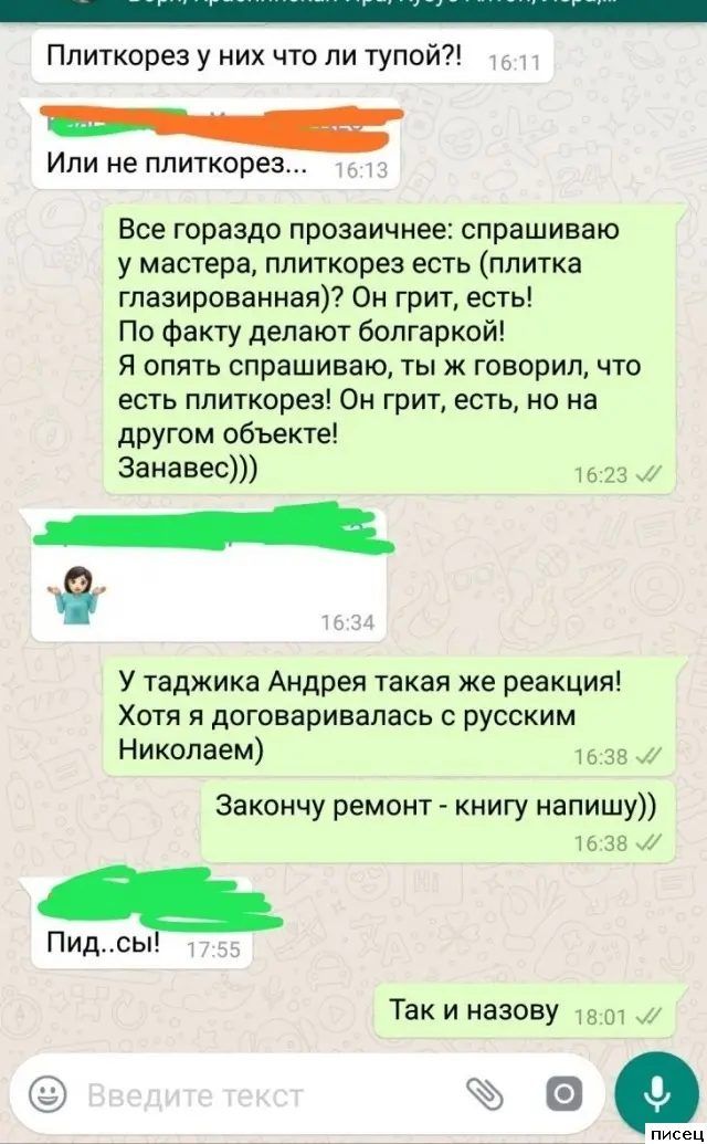_ Плиткорез у них что ли тупой Или не ппиткорез Все гораздо прозаичнее спрашиваю у мастера ппиткорез есть плитка глазированная Он грит есть По Факту делают болгаркой Я опять спрашиваю ты к говорил что есть ппиткорез Он грит есть но на другом объекте Занавес 73 л 8 У таджика Андрея такая же реакция ХОТЯ Я ДОГОВЗРИЕЗПЗСЬ О РУССКИМ Николаем 33 Закончу ремонт книгу напишу ть за м Пидсы Так и назову ев