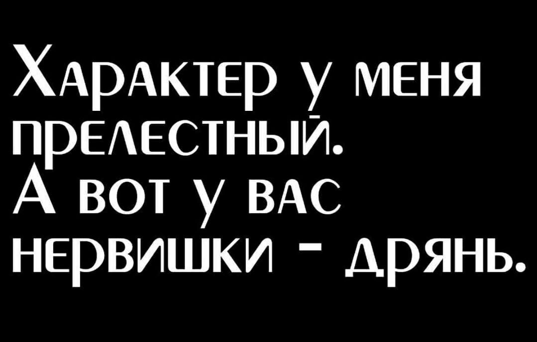 ХАРАКТЕР у меня ПРЕАЕСТНЫИ А вот у ВАС нервишки дрянь