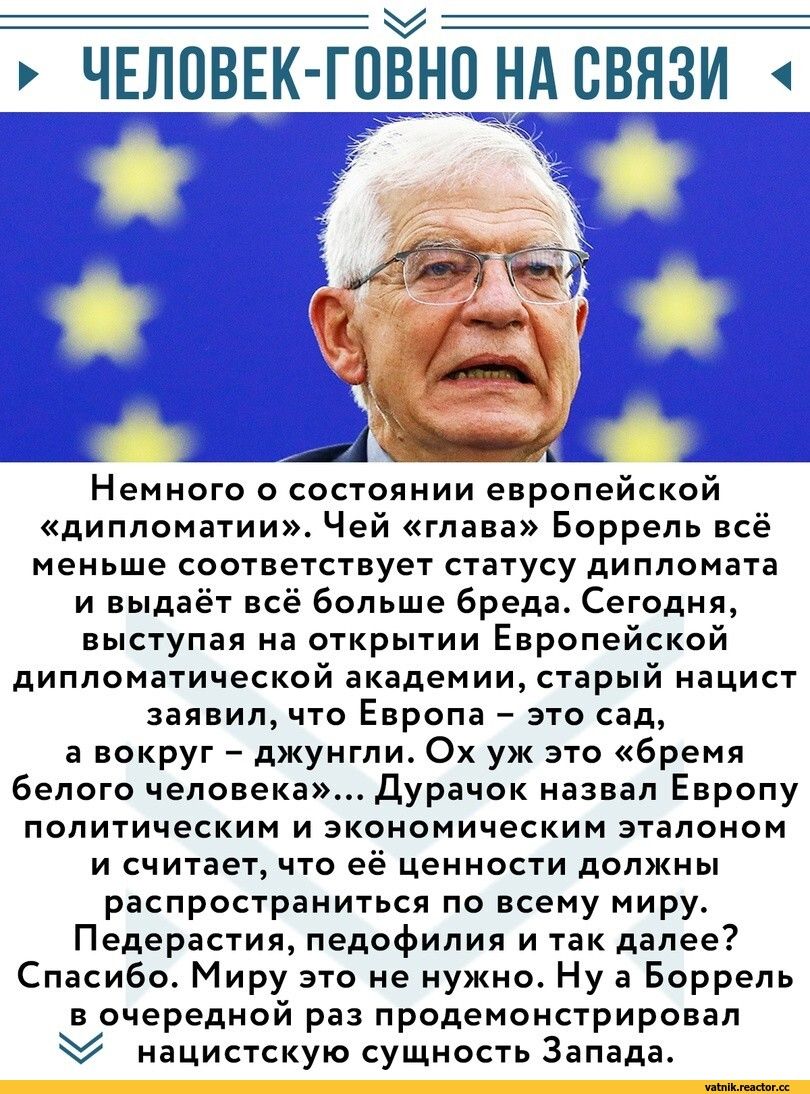 ЧЕЛОВЕК гпЁно нд связи Немного о состоянии европейской дипломатии Чей глава Боррель всё меньше соответствует статусу дипломата и выдаёт всё больше бреда Сегодня выступая на открытии Европейской дипломатической академии старый нацист заявил что Европа это сад а вокруг джунгли Ох уж это бремя Белого человека Дурачок назвал Европу политическим и экономическим эталоном и считает что её ценности должны