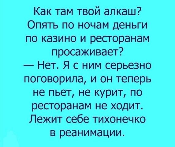 Как там твой алкаш Опять по ночам деньги по казино и ресгоранам просаживает Нет Я с ним серьезно поговорила и он теперь не пьет не курит по ресгоранам не ходит Лежит себе тихонечко в реанимации