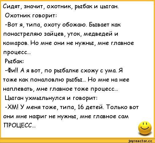 Сидяг знцчиг охотник рыбак и цыган Охотник говорит Вит я типп охоту обожаю Бывает кпк панипрепяю зайцев угак медведей и комаров Но мне они не нужны мие главное процесс Рыбак Фи А я по рыбалке схожу умп я тоже как понцловлю рыбы Но мне нц нев наплавшь мн главна тоже процесс Цыган ухмыльнулся и говорит ХМ У меня тоже типа 16 дитей Только всп они мне нафиг не нужны мн главное сам ПРОЦЕСС
