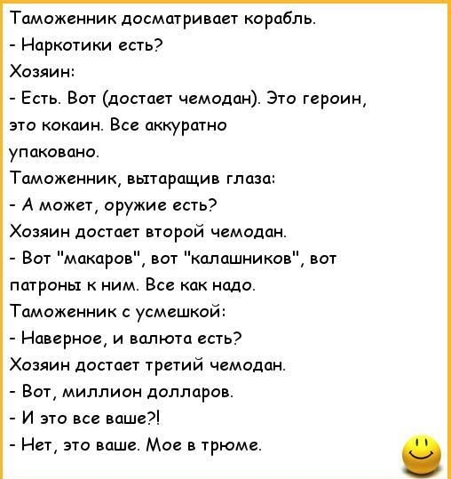 Таможенник досматриаает корабль Наркотики есть Хозяин Есть Вот достает чемодан Это героин это кокаин Все аккуратно упакована Таможенник вытаращив глаза А может оружие есть Хозяин достает второй чемодан Вот макаров нат колашникон вот патроиы ним Все как надо Таможенник усмешкой Навершие и валюта есть Хозяин достает третий чемодан Вот миллион долларов И это все ваши Нет это ваше Мое трюме