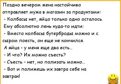 Поздно вечерам жена настойчиво отправляет мужа в магазин за прслукгпми Колбасы нет яйца только одно осталось Ему абсолютна пень куда ю идти Вместе колбасы бутербрады можно и с сыром писан он еще не кончился А яйца у меня еще двп есть И что Их можно съесть Съесть нет но полизать можно Вот и палижсшь их завтра себе на завтрак