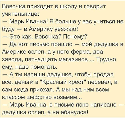 Вовочка приходит в школу и говорит учительнице Марь Иванна Я больше у вас учиться не буду _ в Америку уезжаю Это как Вовочка Почему Да вот письмо пришпо мой дедушка в Америке ослеп у него ферма два завода пятнадцать магазинов Трудно ему надо помогать А ты напиши дедушке чтобы продал все деньги в Красный крест перевел а сам сюда приехал А мы над ним всем КЛЗССОМ шефство возьмем _ Марь Иванна в пись