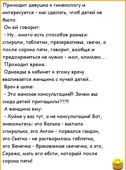 Приходит девушка к гинекологу и интересуется как сделать чтоб дсгсй не Было Он ей говорит Ну много есть способов разных спирали таблетки презервативы свечи а после сорока пяти говорит вообще и предохраняться не нужно мол климакс Проходит время Однажды в кабинет этому врачу вваливается женщина с кучей дшй Врач в шоке Эта женская консулыацияііі Зачем вы сюда детей п ритащипи77 А женщина ему Хуйня у 