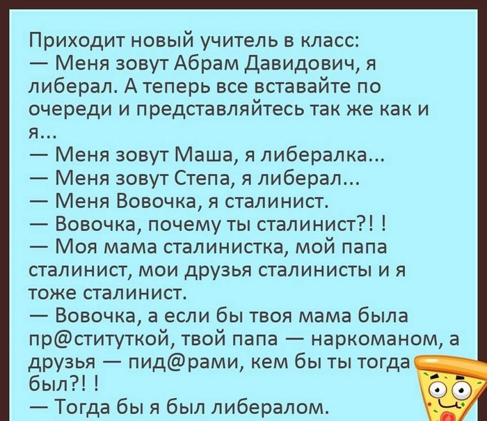 Приходит новый учитель в класс 7 Меня зовут Абрам Давидович я либерал Атеперь все вставайте по очереди и представпяйтесь так же как и я Меня зовут Маша я либералка Меня зовут Степа я либерал Меня Вовочка я сталинисъ Вовочка почему ты сталинист Моя мама сталинистка мой папа сталинист мои друзья сталинисты и я тоже стапинист Вовочка а если бы твоя мама была прституткой твой папа наркоманом а друзья 