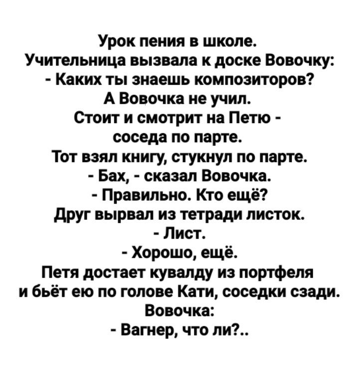 Урок пения в школе Учительница пызила к доске Вовочку Каких ты знаешь композиторов А Вовочка не учил Стоит и смотрит на Пепо соседа по парте Тот взял книгу стукнул по парте Бах сказал Вовочка Правильно Кто ещё друг вырвал и тетради листок Лист Хорошо ещё Петя достает кувалду из портфеля и бьёт ею по голове Кати соседки сзади Вовочка Вагнер что ли