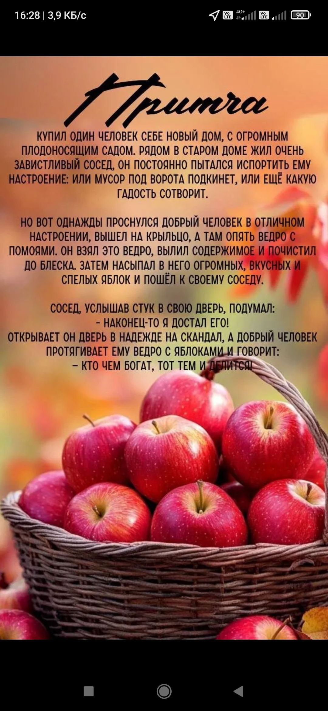 Купил один человек себе новый дом, с огромным плодоносящим садом. Рядом в старом доме жил очень завистливый сосед, он постоянно пытался испортить ему настроение. Но вот однажды проснулся добрый человек и вышел на крыльцо, там опять ведро с помоями. Он взял это ведро, вылил содержимое и почистил до блеска. Затем набросал в него огромных, вкусных и спелых яблок и пошёл к своему соседу. Сосед, услышав стук в свою дверь, подумал: наконец-то достал его! открывает он дверь и видит ведро с яблоками и говорит: кто чем бог? тот тем и делится.